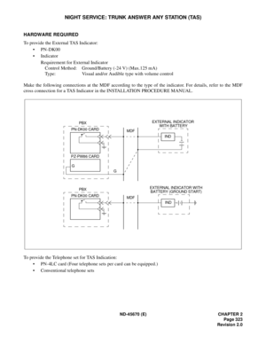 Page 344ND-45670 (E) CHAPTER 2
Page 323
Revision 2.0
NIGHT SERVICE: TRUNK ANSWER ANY STATION (TAS)
HARDWARE REQUIRED 
To provide the External TAS Indicator: 
• PN-DK00
• Indicator 
Requirement for External Indicator
Control Method: Ground/Battery (-24 V) (Max.125 mA) 
Type:  Visual and/or Audible type with volume control
Make the following connections at the MDF according to the type of the indicator. For details, refer to the MDF
cross connection for a TAS Indicator in the INSTALLATION PROCEDURE MANUAL.
To...