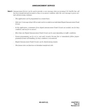 Page 50ND-45670 (E) CHAPTER 2
Page 33
Revision 2.0
ANNOUNCEMENT SERVICE
Note 5:Announcement Service can be used to provide a voice message when an incoming C.O. line/Tie line call
has been transferred and encounters a busy or no answer condition. After the voice message is given, nor-
mal call processing continues. 
-This application can be programmed on a tenant basis.
- Only one (1) message of up to 60 seconds can be recorded on an individual Digital Announcement Trunk
Circuit. 
- In this application, a...