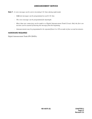 Page 54ND-45670 (E) CHAPTER 2
Page 37
Revision 2.0
ANNOUNCEMENT SERVICE
Note 7:A voice message can be sent to incoming C.O. lines during night mode. 
- Different messages can be programmed on each C.O. line.
- The voice message can be programmed for day/night. 
- More than one connection can be made to a Digital Announcement Trunk Circuit. Only the first con-
nection can be assured of hearing the message from the beginning.
- Announcements may be programmed to be repeated from 4 to 120 seconds in four-second...