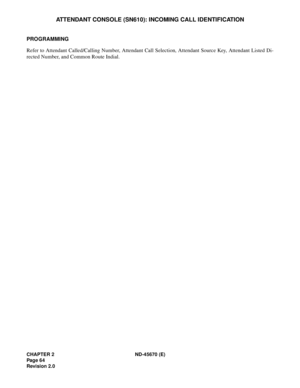 Page 81CHAPTER 2 ND-45670 (E)
Pag e 6 4
Revision 2.0
ATTENDANT CONSOLE (SN610): INCOMING CALL IDENTIFICATION
PROGRAMMING 
Refer to Attendant Called/Calling Number, Attendant Call Selection, Attendant Source Key, Attendant Listed Di-
rected Number, and Common Route Indial. 