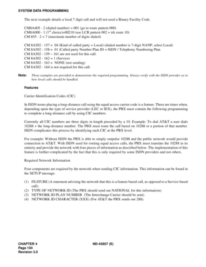 Page 116CHAPTER 4 ND-45857 (E)
Pag e 1 04
Revision 3.0
SYSTEM DATA PROGRAMMING
The next example details a local 7 digit call and will not used a Binary Facility Code.
CM8A405 - 2 (dialed number) = 001 (go to route pattern 000)
CM8A000 - 1 (1
st choice)=00210 (use LCR pattern 002 + trk route 10)
CM 855 - 2 = 7 (maximum number of digits dialed)
CM 8A502 - 157 =  04 (Kind of called party = Local) (dialed number is 7-digit NANP, select Local)
CM 8A502 - 158 =  01 (Called party Number Plan ID = ISDN / Telephony...