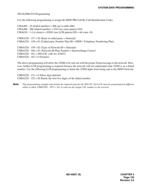 Page 117ND-45857 (E) CHAPTER 4
Page 105
Revision 3.0
SYSTEM DATA PROGRAMMING
NEAX2000 IVS Programming
Use the following programming to assign the ISDN PRI Call By Call Identification Codes.
CMA405 - 10 (dialed number) = 406 (go to table 406)
CMA406 - 288 (dialed number) = 010 (use route pattern 010)
CMA010 - 1 (1st choice) = 02010 (use LCR pattern 020 + trk route 10)
CM8A520 - 157 = 02 (Kind of called party = National)
CM8A520 - 158 = 01 (Called party Number Plan ID = ISDN / Telephony Numbering Plan)
CM8A520 -...