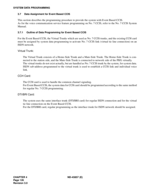 Page 140CHAPTER 4 ND-45857 (E)
Pag e 1 26
Revision 3.0
SYSTEM DATA PROGRAMMING
3.7 Data Assignment for Event Based CCIS
This section describes the programming procedure to provide the system with Event Based CCIS.
As for the voice communication service feature programming on No. 7 CCIS, refer to the No. 7 CCIS System
Manual.
3.7.1 Outline of Data Programming for Event Based CCIS
For the Event Based CCIS, the Virtual Trunks which are used as No. 7 CCIS trunks, and the existing CCH card
must be assigned by system...