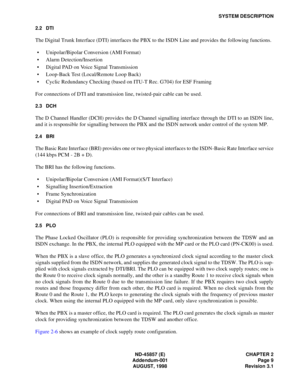 Page 17ND-45857 (E) CHAPTER 2
Addendum-001 Page 9
AUGUST, 1998 Revision 3.1
SYSTEM DESCRIPTION
2.2 DTI
The Digital Trunk Interface (DTI) interfaces the PBX to the ISDN Line and provides the following functions.
• Unipolar/Bipolar Conversion (AMI Format)
• Alarm Detection/Insertion
• Digital PAD on Voice Signal Transmission
• Loop-Back Test (Local/Remote Loop Back)
• Cyclic Redundancy Checking (based on ITU-T Rec. G704) for ESF Framing
For connections of DTI and transmission line, twisted-pair cable can be...