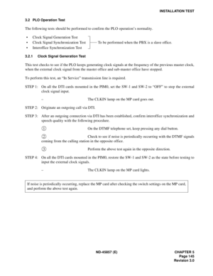 Page 169ND-45857 (E) CHAPTER 5
Page 145
Revision 3.0
INSTALLATION TEST
3.2 PLO Operation Test
The following tests should be performed to confirm the PLO operation’s normality.
• Clock Signal Generation Test
• Clock Signal Synchronization Test To be performed when the PBX is a slave office.
• Interoffice Synchronization Test
3.2.1 Clock Signal Generation Test
This test checks to see if the PLO keeps generating clock signals at the frequency of the previous master clock,
when the external clock signal from the...