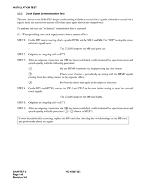 Page 170CHAPTER 5 ND-45857 (E)
Pag e 1 46
Revision 3.0
INSTALLATION TEST
3.2.2 Clock Signal Synchronization Test
This test checks to see if the PLO keeps synchronizing with the external clock signals, when the external clock
signals from the master/sub-master office has input again after it has stopped once.
To perform this test, an “In Service” transmission line is required.
(1) When providing one clock supply route (from a master office)
STEP 1: On the DTI card extracting clock signals (DTI0), set the SW-1 and...