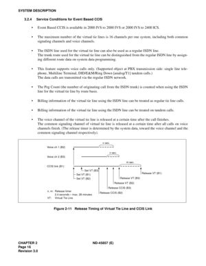 Page 24CHAPTER 2 ND-45857 (E)
Pag e 1 6
Revision 3.0
SYSTEM DESCRIPTION
3.2.4 Service Conditions for Event Based CCIS
• Event Based CCIS is available in 2000 IVS to 2000 IVS or 2000 IVS to 2400 ICS.
• The maximum number of the virtual tie lines is 16 channels per one system, including both common
signaling channels and voice channels.
• The ISDN line used for the virtual tie line can also be used as a regular ISDN line.
The trunk route used for the virtual tie line can be distinguished from the regular ISDN...