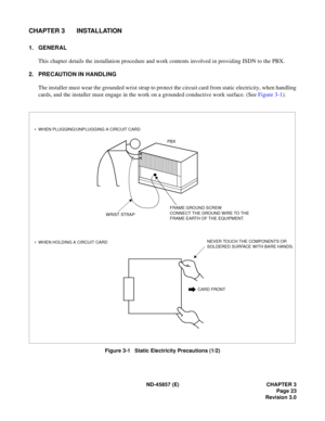 Page 31ND-45857 (E) CHAPTER 3
Page 23
Revision 3.0
CHAPTER 3 INSTALLATION
1. GENERAL
This chapter details the installation procedure and work contents involved in providing ISDN to the PBX.
2. PRECAUTION IN HANDLING
The installer must wear the grounded wrist strap to protect the circuit card from static electricity, when handling
cards, and the installer must engage in the work on a grounded conductive work surface. (See Figure 3-1).
Figure 3-1   Static Electricity Precautions (1/2)
CARD FRONT
PBX
WRIST STRAP •...