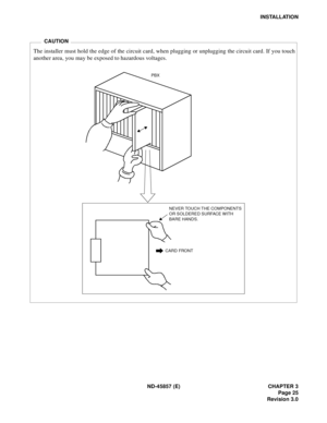 Page 33ND-45857 (E) CHAPTER 3
Page 25
Revision 3.0
INSTALLATION
CARD FRONT
PBX
NEVER TOUCH THE COMPONENTS 
OR SOLDERED SURFACE WITH 
BARE HANDS.
The installer must hold the edge of the circuit card, when plugging or unplugging the circuit card. If you touch
another area, you may be exposed to hazardous voltages.
CAUTION 