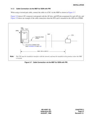 Page 45ND-45857 (E) CHAPTER 3
Addendum-001 Page 37
AUGUST, 1998 Revision 3.1
INSTALLATION
4.1.3 Cable Connection via the MDF for ISDN with PRI
When using a twisted-pair cable, connect the cable to a CSU via the MDF as shown in Figure 3-7.
Figure 3-8 shows LTC connector corresponds with the AP slots, and DTI pin assignment for each AP slot, and
Figure 3-9 shows an example of the cable connection when the DTI card is mounted in the AP0 slot of PIM0.
Figure 3-7   Cable Connection via the MDF for ISDN with PRI
CSU...