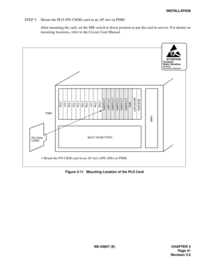 Page 49ND-45857 (E) CHAPTER 3
Page 41
Revision 3.0
INSTALLATION
STEP 3: Mount the PLO (PN-CK00) card in an AP slot on PIM0
After mounting the card, set the MB switch to down position to put the card in service. For details on
mounting locations, refer to the Circuit Card Manual.
Figure 3-11   Mounting Location of the PLO Card
PIM0 
LT00 LT01
LT02 LT03 LT04 LT05 LT06 LT07 LT08
LT09 LT10/AP0
LT11/AP1
LT12/AP2 LT13/AP3 LT14/AP4 LT15/AP5AP6 MP/FP/AP7BUS/AP8
PN-CK00BUILT-IN BATTERY
PWR
• Mount the PN-CK00 card in an...