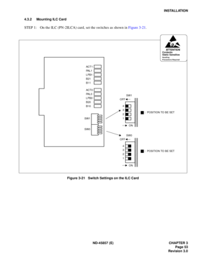 Page 63ND-45857 (E) CHAPTER 3
Page 53
Revision 3.0
INSTALLATION
4.3.2 Mounting ILC Card
STEP 1: On the ILC (PN-2ILCA) card, set the switches as shown in Figure 3-21.
Figure 3-21   Switch Settings on the ILC Card
SW1
SW1
ON
OFF
1 2
3 4
ATTENTIONContents
Static Sensitive
Handling
Precautions Required
SW0
ACT 0
PA L 0
LPB0
B20
B10
ACT 1
PA L 1
LPB1
B21
B11
SW0
ON
OFF
1 2 3 4
: POSITION TO BE SET
: POSITION TO BE SET 