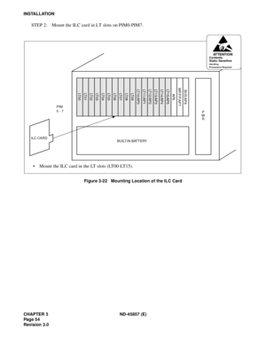 Page 64CHAPTER 3 ND-45857 (E)
Pag e 5 4
Revision 3.0
INSTALLATION
STEP 2: Mount the ILC card in LT slots on PIM0-PIM7.
Figure 3-22   Mounting Location of the ILC Card
ILC CARDBUILT-IN BATTERY
• Mount the ILC card in the LT slots (LT00-LT15).
PIM
0 - 7
P
W
R
LT 0 0LT 0 1LT 0 2LT 0 3LT 0 4LT 0 5LT 0 6LT 0 7LT 0 8LT 0 9LT10/AP0LT11/AP1LT12/AP2LT13/AP3LT14/AP4LT15/AP5
AP6
MP/FP/AP7BUS/AP8
ATTENTIONContents
Static Sensitive
Handling
Precautions Required 