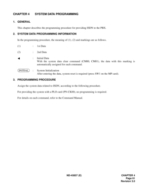 Page 71ND-45857 (E) CHAPTER 4
Page 61
Revision 3.0
CHAPTER 4 SYSTEM DATA PROGRAMMING
1. GENERAL
This chapter describes the programming procedure for providing ISDN to the PBX.
2. SYSTEM DATA PROGRAMMING INFORMATION
In the programming procedure, the meaning of (1), (2) and markings are as follows.
(1) : 1st Data
(2) : 2nd Data
: Initial Data
With the system data clear command (CM00, CM01), the data with this marking is
automatically assigned for each command.
: System Initialization
After entering the data,...