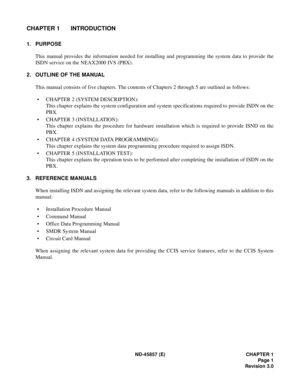 Page 9ND-45857 (E) CHAPTER 1
Page 1
Revision 3.0
CHAPTER 1 INTRODUCTION
1. PURPOSE
This manual provides the information needed for installing and programming the system data to provide the
ISDN service on the NEAX2000 IVS (PBX).
2. OUTLINE OF THE MANUAL
This manual consists of five chapters. The contents of Chapters 2 through 5 are outlined as follows:
• CHAPTER 2 (SYSTEM DESCRIPTION):
This chapter explains the system configuration and system specifications required to provide ISDN on the
PBX.
• CHAPTER 3...