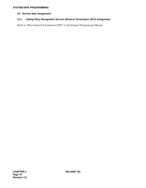 Page 88CHAPTER 4 ND-45857 (E)
Pag e 7 6
Revision 3.0
SYSTEM DATA PROGRAMMING
3.3 Service Data Assignment
3.3.1 Calling Party Recognition Service (Direct-In Termination (DIT)) Assignment
Refer to “Direct Inward Termination (DIT)” in the Feature Programming Manual. 