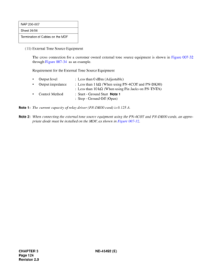 Page 141CHAPTER 3 ND-45492 (E)
Pag e 1 24
Revision 2.0
(11) External Tone Source Equipment
The cross connection for a customer owned external tone source equipment is shown in Figure 007-32
through Figure 007-34  as an example.
Requirement for the External Tone Source Equipment
• Output level : Less than 0 dBm (Adjustable)
• Output impedance : Less than 1 kW (When using PN-4COT and PN-DK00)
: Less than 10 kW (When using Pin Jacks on PN-TNTA)
• Control Method : Start - Ground Start 
 Note 1
: Stop - Ground Off...