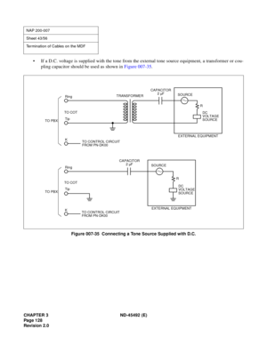 Page 145CHAPTER 3 ND-45492 (E)
Pag e 1 28
Revision 2.0
• If a D.C. voltage is supplied with the tone from the external tone source equipment, a transformer or cou-
pling capacitor should be used as shown in Figure 007-35.
Figure 007-35  Connecting a Tone Source Supplied with D.C.
NAP 200-007
Sheet 43/56
Termination of Cables on the MDF
TO PBXTO COTRing
Tip
KTRANSFORMER
SOURCE
CAPACITOR
SOURCE
TO COT
Tip
K Ring
TO CONTROL CIRCUIT
FROM PN-DK00
2 µF
TO PBXTO CONTROL CIRCUIT
FROM PN-DK00CAPACITOR
2 µF
R
R
EXTERNAL...