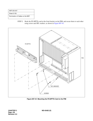 Page 153CHAPTER 3 ND-45492 (E)
Pag e 1 36
Revision 2.0
STEP 2: Hook the PZ-8PFTA card at the front bracket on the PIM, and secure them to each other 
using screws and SPL washers, as shown in Figure 007-43.
Figure 007-43  Mounting the PZ-8PFTA Card to the PIM
NAP 200-007
Sheet 51/56
Termination of Cables on the MDF
PZ-8PFTA
+
+
+
+
PIM
SPL WASHER
SCREW 