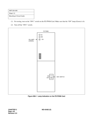 Page 159CHAPTER 3 ND-45492 (E)
Pag e 1 42
Revision 2.0
(1) For testing, turn on the “SW1” switch on the PZ-PW86 Card. Make sure that the “ON” lamp (Green) is lit.
(2) Turn off the “SW1” switch.
Figure 008-1  Lamp Indication on the PZ-PW86 Card
NAP 200-008
Sheet 1/3
Mounting of Circuit Cards
ON 
OFFSW1 SWITCH
MJ
MN
ON
ON LAMPPZ-PW86
(GREEN) 