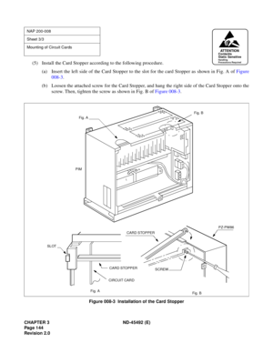 Page 161CHAPTER 3 ND-45492 (E)
Pag e 1 44
Revision 2.0
(5) Install the Card Stopper according to the following procedure.
(a) Insert the left side of the Card Stopper to the slot for the card Stopper as shown in Fig. A of Figure
008-3.
(b) Loosen the attached screw for the Card Stopper, and hang the right side of the Card Stopper onto the
screw. Then, tighten the screw as shown in Fig. B of Figure 008-3.
Figure 008-3  Installation of the Card Stopper
NAP 200-008
Sheet 3/3
Mounting of Circuit Cards...