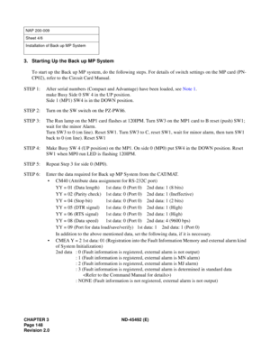 Page 165CHAPTER 3 ND-45492 (E)
Pag e 1 48
Revision 2.0
3. Starting Up the Back up MP System
To start up the Back up MP system, do the following steps. For details of switch settings on the MP card (PN-
CP02), refer to the Circuit Card Manual.
STEP 1: After serial numbers (Compact and Advantage) have been loaded, see Note 1.
make Busy Side 0 SW 4 in the UP position.
Side 1 (MP1) SW4 is in the DOWN position.
STEP 2: Turn on the SW switch on the PZ-PW86.
STEP 3: The Run lamp on the MP1 card flashes at 120IPM. Turn...