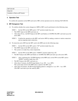 Page 167CHAPTER 3 ND-45492 (E)
Pag e 1 50
Revision 2.0
4. Operation Test
To confirm the operation on the MP0 card (active MP), do the operation tests by referring NAP-200-010.
5. MP Changeover Test
(1) To confirm whether the system changeover (MP0 to MP1) can be performed, do the following steps.
STEP 1: Set the SW4 on the MP0 card to “UP” position (make busy on).
• The STBY lamp on the MP0 card turns on.
• After about 30 sec., the RUN lamp on the MP1 card flashes at 120 IPM (The MP1 card starts up as the
active...