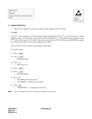 Page 169CHAPTER 3 ND-45492 (E)
Pag e 1 52
Revision 2.0
4. System Data Entry
• There are two methods for data entry, both of which employ a CAT or a MAT.
1.3. CAT
Any Dterm can be assigned as a CAT terminal through programming. The Dterm can still be used as a regular
telephone when it is not in CAT mode. If the system is initialized by “A” (Resident System Program), every
D
term will be able to go into CAT mode. If the system is initialized by “B” (All Clear), only LEN0000 is assigned
as a CAT port (the DLC card...