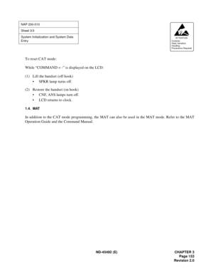 Page 170ND-45492 (E) CHAPTER 3
Page 153
Revision 2.0
To reset CAT mode:
While “COMMAND = -” is displayed on the LCD:
(1) Lift the handset (off hook)
• SPKR lamp turns off.
(2) Restore the handset (on hook)
• CNF, ANS lamps turn off.
• LCD returns to clock.
1.4. MAT
In addition to the CAT mode programming, the MAT can also be used in the MAT mode. Refer to the MAT
Operation Guide and the Command Manual.
NAP 200-010
Sheet 3/3
System Initialization and System Data 
Entry
AT TENTION
Contents
Static Sensitive...