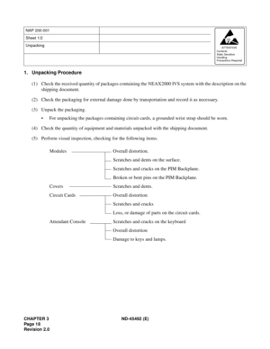 Page 35CHAPTER 3 ND-45492 (E)
Pag e 1 8
Revision 2.0
1. Unpacking Procedure
(1) Check the received quantity of packages containing the NEAX2000 IVS system with the description on the
shipping document.
(2) Check the packaging for external damage done by transportation and record it as necessary.
(3) Unpack the packaging.
• For unpacking the packages containing circuit cards, a grounded wrist strap should be worn.
(4) Check the quantity of equipment and materials unpacked with the shipping document.
(5) Perform...
