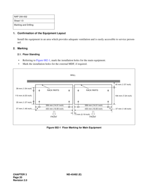 Page 37CHAPTER 3 ND-45492 (E)
Pag e 2 0
Revision 2.0
1. Confirmation of the Equipment Layout
Install the equipment in an area which provides adequate ventilation and is easily accessible to service person-
nel.
2. Marking
2.1. Floor Standing
• Referring to Figure 002-1, mark the installation holes for the main equipment.
• Mark the installation holes for the external MDF, if required.
Figure 002-1  Floor Marking for Main Equipment
NAP 200-002
Sheet 1/3
Marking and Drilling
356 mm (14.01 inch)
430 mm (16.93...