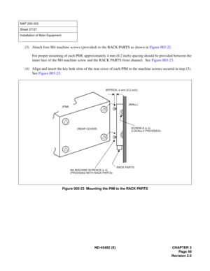 Page 66ND-45492 (E) CHAPTER 3
Page 49
Revision 2.0
(3) Attach four M4 machine screws (provided) to the RACK PARTS as shown in Figure 003-21.  
For proper mounting of each PIM, approximately 4 mm (0.2 inch) spacing should be provided between the
inner face of the M4 machine screw and the RACK PARTS front channel.  See Figure 003-23.
(4) Align and insert the key hole slots of the rear cover of each PIM to the machine screws secured in step (3).
See Figure 003-23.
Figure 003-23  Mounting the PIM to the RACK PARTS...