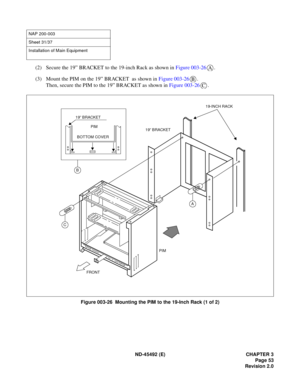 Page 70ND-45492 (E) CHAPTER 3
Page 53
Revision 2.0
(2) Secure the 19” BRACKET to the 19-inch Rack as shown in Figure 003-26.
(3) Mount the PIM on the 19” BRACKET  as shown in Figure 003-26.
Then, secure the PIM to the 19” BRACKET as shown in Figure 003-26.
Figure 003-26  Mounting the PIM to the 19-Inch Rack (1 of 2)
NAP 200-003
Sheet 31/37
Installation of Main Equipment
A
B
C
A
BPIM 19” BRACKET
C
FRONT19” BRACKET19-INCH RACK
PIM BOTTOM COVER 