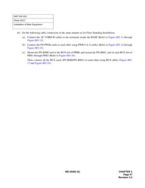 Page 74ND-45492 (E) CHAPTER 3
Page 57
Revision 2.0
(6) Do the following cable connectons in the same manner as for Floor Standing Installation.
(a) Connect the AC CORD-B cables to the terminals inside the BASE (Refer to Figure 003-11 through
Figure 003-13).
(b) Connect the PZ-PW86 cards to each other using PWR CA-A cables (Refer to Figure 003-14 through
Figure 003-15).
(c) Mount the PN-BS00 card in the BUS slot of PIM0, and mount the PN-BS01 card in each BUS slot of
PIM1 through PIM3 (Refer to Figure 003-16)....