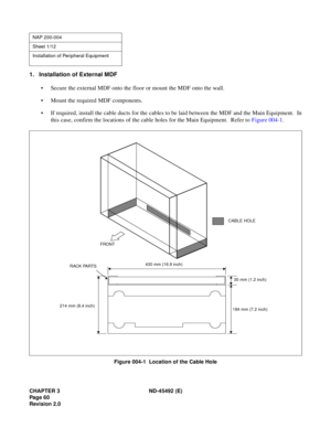 Page 77CHAPTER 3 ND-45492 (E)
Pag e 6 0
Revision 2.0
1. Installation of External MDF
• Secure the external MDF onto the floor or mount the MDF onto the wall.
• Mount the required MDF components.
• If required, install the cable ducts for the cables to be laid between the MDF and the Main Equipment.  In
this case, confirm the locations of the cable holes for the Main Equipment.  Refer to Figure 004-1.
Figure 004-1  Location of the Cable Hole
NAP 200-004
Sheet 1/12
Installation of Peripheral Equipment
FRONT
430...