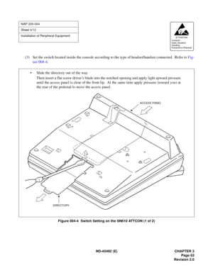 Page 80ND-45492 (E) CHAPTER 3
Page 63
Revision 2.0
(3) Set the switch located inside the console according to the type of headset/handset connected.  Refer to Fig-
ure 004-4.
Figure 004-4  Switch Setting on the SN610 ATTCON (1 of 2)
NAP 200-004
Sheet 4/12
Installation of Peripheral Equipment
AT TENTION
Contents
Static Sensitive
Handling
Precautions Required 
• Slide the directory out of the way.
Then insert a flat screw driver’s blade into the notched opening and apply light upward pressure
until the access...