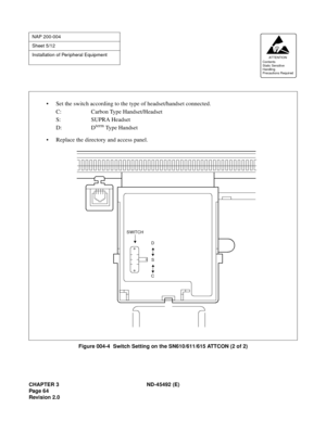 Page 81CHAPTER 3 ND-45492 (E)
Pag e 6 4
Revision 2.0
Figure 004-4  Switch Setting on the SN610/611/615 ATTCON (2 of 2)
NAP 200-004
Sheet 5/12
Installation of Peripheral Equipment
AT TENTION
Contents
Static Sensitive
Handling
Precautions Required 
D
S
C SWITCH
• Set the switch according to the type of headset/handset connected.
C: Carbon Type Handset/Headset
S: SUPRA Headset
D: D
term Type Handset
• Replace the directory and access panel. 