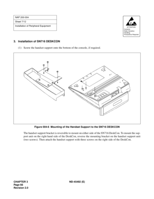 Page 83CHAPTER 3 ND-45492 (E)
Pag e 6 6
Revision 2.0
3. Installation of SN716 DESKCON
(1) Screw the handset support onto the bottom of the console, if required.
Figure 004-6  Mounting of the Handset Support to the SN716 DESKCON
The handset support bracket is reversible to mount on either side of the SN716 DeskCon. To mount the sup-
port unit on the right hand side of the DeskCon, reverse the mounting bracket on the handset support unit
(two screws). Then attach the handset support with three screws on the right...