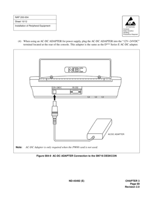 Page 86ND-45492 (E) CHAPTER 3
Page 69
Revision 2.0
(4) When using an AC-DC ADAPTER for power supply, plug the AC-DC ADAPTER into the “12V~24VDC”
terminal located at the rear of the console. This adapter is the same as the Dterm Series E AC-DC adapter.
Figure 004-9  AC-DC ADAPTER Connection to the SN716 DESKCON
NAP 200-004
Sheet 10/12
Installation of Peripheral Equipment
AT TENTION
Contents
Static Sensitive
Handling
Precautions Required 
AC/DC ADAPTER
Note:AC-DC Adapter is only required when the PW00 card is not...