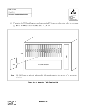 Page 87CHAPTER 3 ND-45492 (E)
Pag e 7 0
Revision 2.0
(5) When using the PW00 card for power supply, provide the PW00 card according to the following procedure.
(a) Mount the PW00 card into the LT01-LT15 or AP6 slot.
Figure 004-10  Mounting PW00 Card into PIM
NAP 200-004
Sheet 11/12
Installation of Peripheral Equipment
AT TENTION
Contents
Static Sensitive
Handling
Precautions Required 
BUILT-IN BATTERY
Note:The PW00 card occupies the adjoining left side (smaller number) slot because of its two-stories...