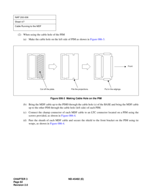 Page 99CHAPTER 3 ND-45492 (E)
Pag e 8 2
Revision 2.0
(2) When using the cable hole of the PIM
(a) Make the cable hole on the left side of PIM as shown in Figure 006-3.
Figure 006-3  Making Cable Hole on the PIM
(b) Bring the MDF cable up to the PIM0 through the cable hole (s) of the BASE and bring the MDF cable
up to the other PIM through the cable hole (left side) of each PIM.
(c) Connect the champ connector of each MDF cable to an LTC connector located on a PIM using the
screws provided, as shwon in Figure...