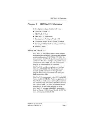 Page 12MATWorX 32 Overview
MATWorX 32 User’s Guide
NDA-24215 Revision 1.0 Page 5
Chapter 2 MATWorX 32 Overview
In this chapter you learn about the following:
uWhat’s MATWorX 32?
uMATWorX 32 Tools
uMATWorX 32 Applications
uIntroduction to Working in Windows 95
uNavigating through the MATWorX 32 Taskbar
uWorking with MATWorX 32 dialogs and buttons
uPrinting a report
What’s MATWorX 32?
MATWorX 32 is a 32-bit Windows-based software 
application that enables you to program and maintain 
an unlimited number of...