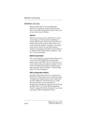 Page 13MATWorX 32 User’s Guide
Page 6 NDA-24215 Revision 1.0
MATWorX 32 Overview
MATWorX 32 Tools
There are three kinds of tools included in the 
MATWorX 32 program: Add-Ins, MACH Script 
Editor, and a PBX Configuration Wizard. These tools 
are accessible from the Taskbar.
Add-Ins
Add-Ins are the basic tools of MATWorX 32. Each 
one provides you with specialized capabilities to 
program PBX features and functions. MATWorX 32 
comes with more than a dozen Add-Ins that can be 
accessed from the Taskbar. In...