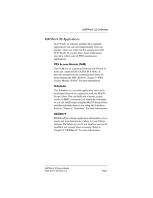 Page 14MATWorX 32 Overview
MATWorX 32 User’s Guide
NDA-24215 Revision 1.0 Page 7
MATWorX 32 Applications
MATWorX 32 software includes three separate 
applications that can run independently from one 
another. However, when used in conjunction with 
MATWorX 32 or each other, these applications 
provide a robust suite of PBX maintenance 
applications.
PBX Access Module (PAM)
The PAM acts as a gateway between MATWorX 32 
tools and connected NEAX2000 IVS PBXs. It 
provides connection and communication links for...