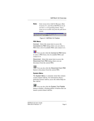 Page 16MATWorX 32 Overview
MATWorX 32 User’s Guide
NDA-24215 Revision 1.0 Page 9
Note:Some menu items (Add-In Manager, Help 
Contents F1, and About MATWorX 32) do 
not have a corresponding button. These 
items are accessible only from the pull-down 
menus. 
Figure 2-1 MATWorX 32 Taskbar
PBX Menu
Connect - Select this menu item to access the 
Connection to PBX dialog where you can select a 
PBX from a list of available PBXs and connect to it.
 You can also click the 
Connect to PBX button 
to select a PBX from a...