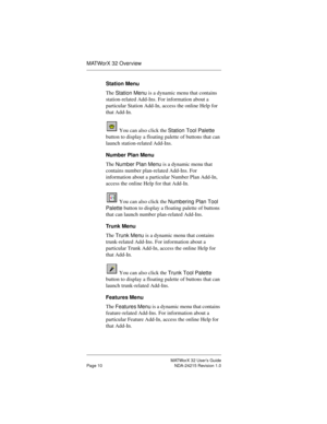 Page 17MATWorX 32 User’s Guide
Page 10 NDA-24215 Revision 1.0
MATWorX 32 Overview
Station Menu
The 
Station Menu is a dynamic menu that contains 
station-related Add-Ins. For information about a 
particular Station Add-In, access the online Help for 
that Add-In.
 You can also click the 
Station Tool Palette 
button to display a floating palette of buttons that can 
launch station-related Add-Ins.
Number Plan Menu
The 
Number Plan Menu is a dynamic menu that 
contains number plan-related Add-Ins. For...