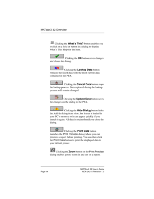 Page 21MATWorX 32 User’s Guide
Page 14 NDA-24215 Revision 1.0
MATWorX 32 Overview
 Clicking the What’s This? button enables you 
to click on a field or button in a dialog to display 
What’s This Help for the item.
 Clicking the OK button saves changes 
and closes the dialog. 
 Clicking the Lookup Data button 
replaces the listed data with the most current data 
contained in the PBX.
 Clicking the Cancel Data button stops 
the lookup process. Data replaced during the lookup 
process will remain changed....