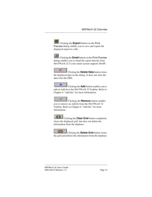 Page 22MATWorX 32 Overview
MATWorX 32 User’s Guide
NDA-24215 Revision 1.0 Page 15
 Clicking the Export button on the 
Print 
Preview dialog enables you to save and export the 
displayed report to a file.
 Clicking the Email button on the 
Print Preview 
dialog enables you to email the report directly from 
MATWorX 32 if your email system supports MAPI.
 Clicking the Delete Data button clears 
the displayed data on the dialog. It does not clear the 
data from the PBX.
 Clicking the Add button enables you to 
add...