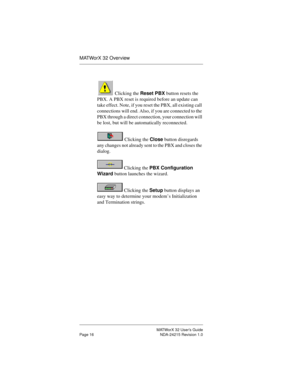 Page 23MATWorX 32 User’s Guide
Page 16 NDA-24215 Revision 1.0
MATWorX 32 Overview
 Clicking the Reset PBX button resets the 
PBX. A PBX reset is required before an update can 
take effect. Note, if you reset the PBX, all existing call 
connections will end. Also, if you are connected to the 
PBX through a direct connection, your connection will 
be lost, but will be automatically reconnected.
 Clicking the Close button disregards 
any changes not already sent to the PBX and closes the 
dialog.
 Clicking the PBX...