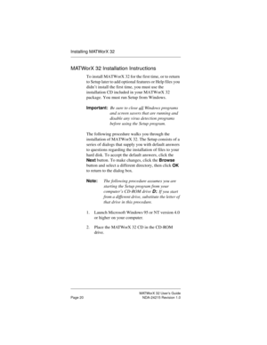 Page 27MATWorX 32 User’s Guide
Page 20 NDA-24215 Revision 1.0
Installing MATWorX 32
MATWorX 32 Installation Instructions
To install MATWorX 32 for the first time, or to return 
to Setup later to add optional features or Help files you 
didn’t install the first time, you must use the 
installation CD included in your MATWorX 32 
package. You must run Setup from Windows.
Important:Be sure to close all
 Windows programs 
and screen savers that are running and 
disable any virus detection programs 
before using the...